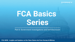 Blue Dorsey & Whitney graphic for the FCA Basics Series featuring the U.S. Capitol in the background with the title “FCA Basics Series” and subtitle “Part 6: Government Investigations and Self-Disclosure.” The footer reads “FCA Now: Insights and Updates on the False Claims Act from Dorsey & Whitney.”